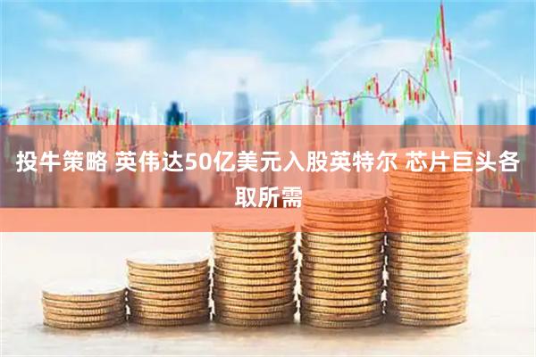 投牛策略 英伟达50亿美元入股英特尔 芯片巨头各取所需