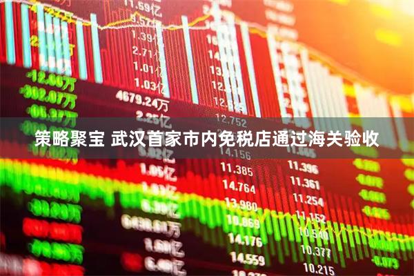 策略聚宝 武汉首家市内免税店通过海关验收