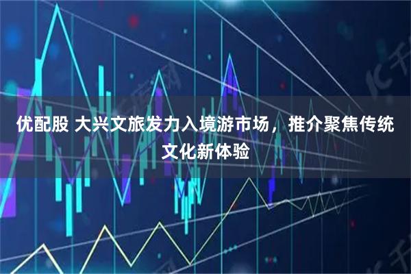 优配股 大兴文旅发力入境游市场，推介聚焦传统文化新体验