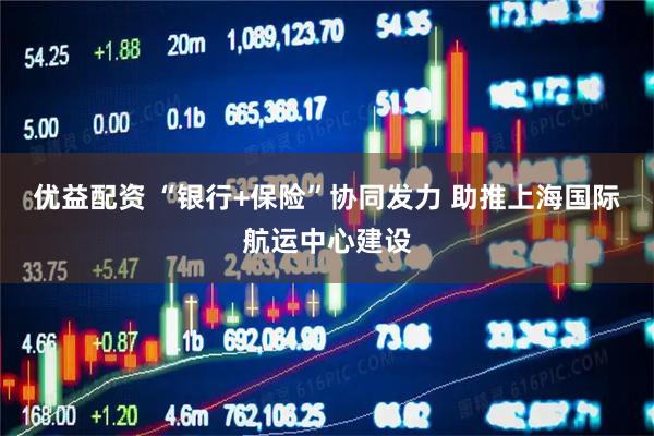 优益配资 “银行+保险”协同发力 助推上海国际航运中心建设