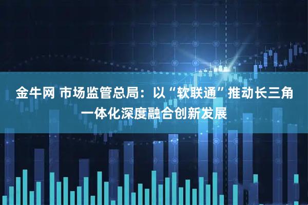 金牛网 市场监管总局：以“软联通”推动长三角一体化深度融合创新发展