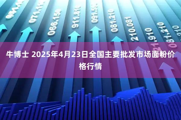 牛博士 2025年4月23日全国主要批发市场面粉价格行情