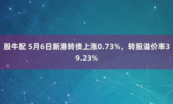 股牛配 5月6日新港转债上涨0.73%，转股溢价率39.23%