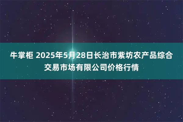 牛掌柜 2025年5月28日长治市紫坊农产品综合交易市场有限公司价格行情