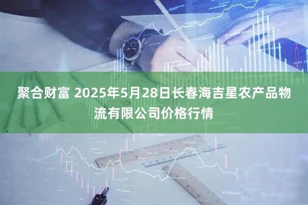 聚合财富 2025年5月28日长春海吉星农产品物流有限公司价格行情