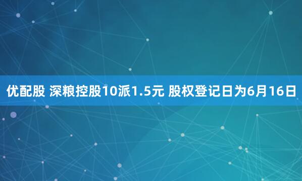 优配股 深粮控股10派1.5元 股权登记日为6月16日
