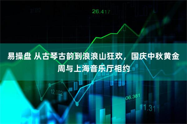 易操盘 从古琴古韵到浪浪山狂欢，国庆中秋黄金周与上海音乐厅相约