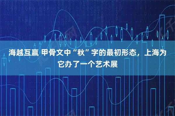 海越互赢 甲骨文中“秋”字的最初形态，上海为它办了一个艺术展