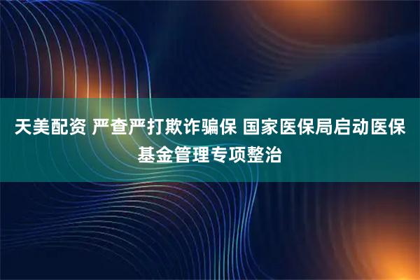 天美配资 严查严打欺诈骗保 国家医保局启动医保基金管理专项整治