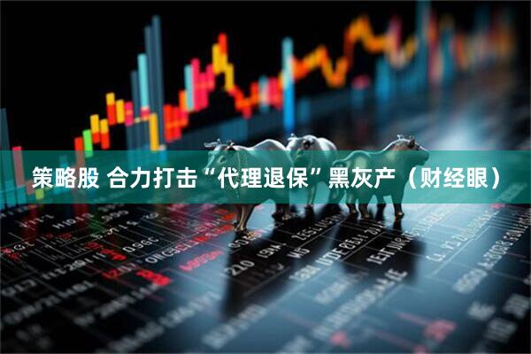 策略股 合力打击“代理退保”黑灰产（财经眼）