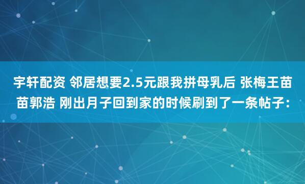 宇轩配资 邻居想要2.5元跟我拼母乳后 张梅王苗苗郭浩 刚出月子回到家的时候刷到了一条帖子：