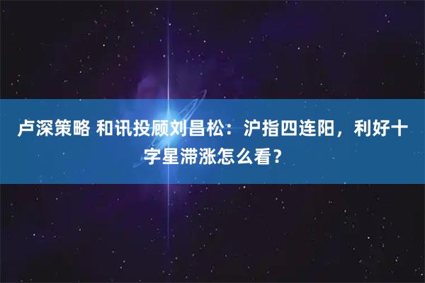 卢深策略 和讯投顾刘昌松：沪指四连阳，利好十字星滞涨怎么看？
