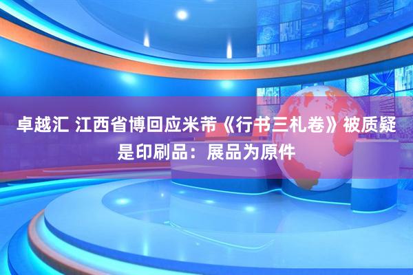卓越汇 江西省博回应米芾《行书三札卷》被质疑是印刷品：展品为原件