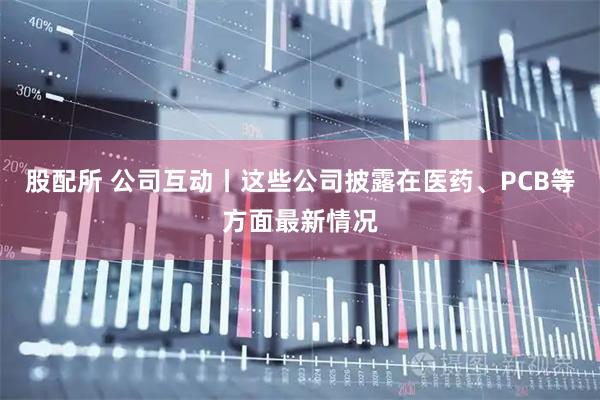 股配所 公司互动丨这些公司披露在医药、PCB等方面最新情况