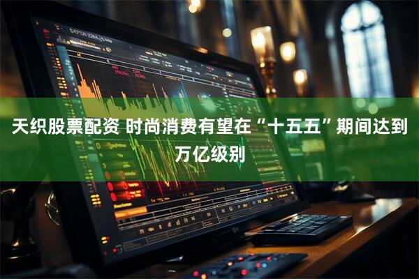 天织股票配资 时尚消费有望在“十五五”期间达到万亿级别