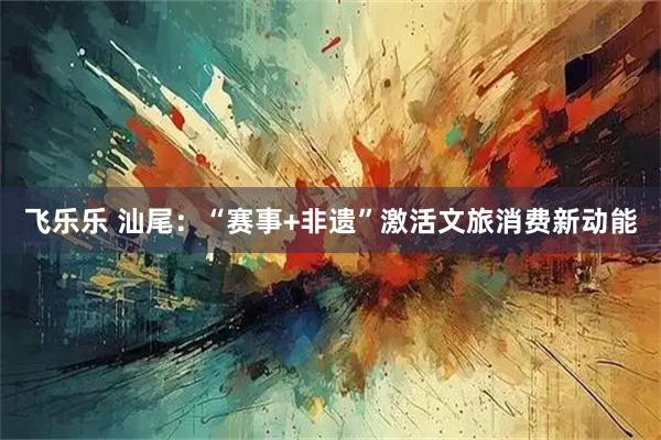 飞乐乐 汕尾：“赛事+非遗”激活文旅消费新动能