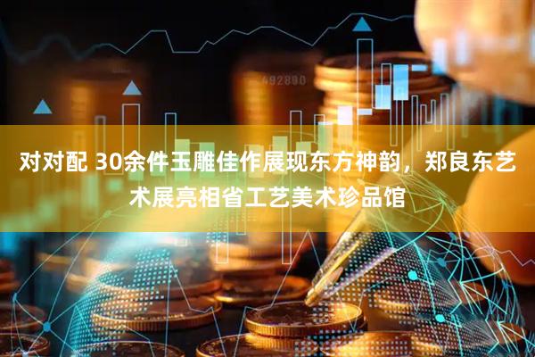 对对配 30余件玉雕佳作展现东方神韵，郑良东艺术展亮相省工艺美术珍品馆