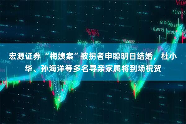 宏源证券 “梅姨案”被拐者申聪明日结婚，杜小华、孙海洋等多名寻亲家属将到场祝贺