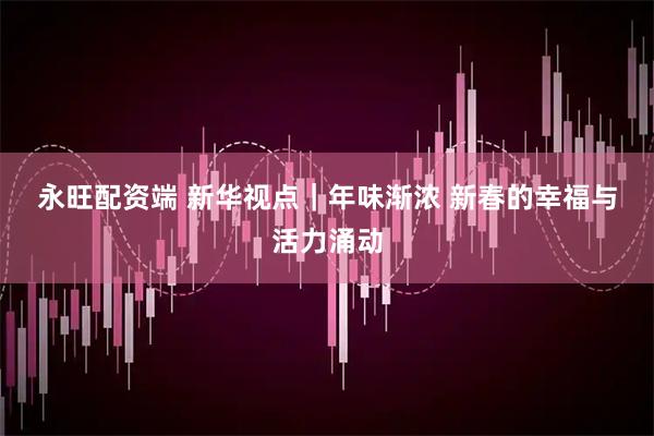 永旺配资端 新华视点｜年味渐浓 新春的幸福与活力涌动