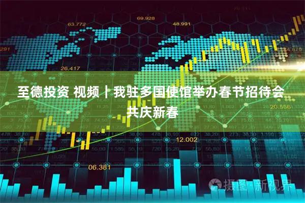 至德投资 视频｜我驻多国使馆举办春节招待会 共庆新春