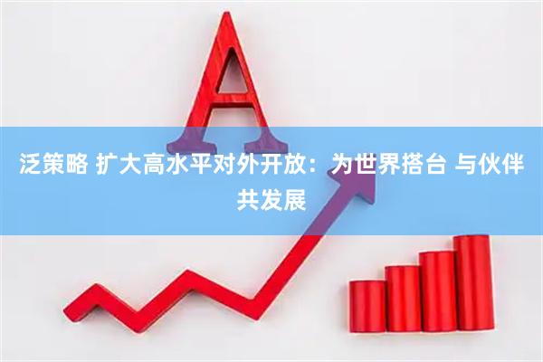 泛策略 扩大高水平对外开放：为世界搭台 与伙伴共发展