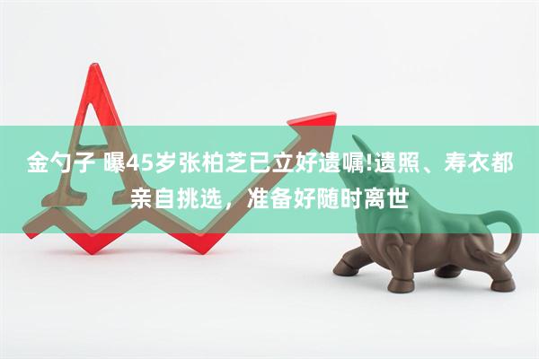 金勺子 曝45岁张柏芝已立好遗嘱!遗照、寿衣都亲自挑选，准备好随时离世