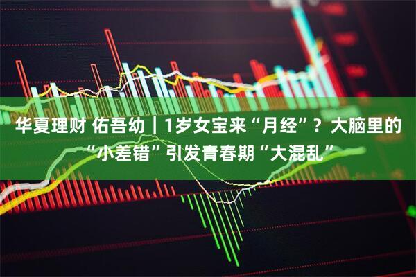 华夏理财 佑吾幼｜1岁女宝来“月经”？大脑里的“小差错”引发青春期“大混乱”