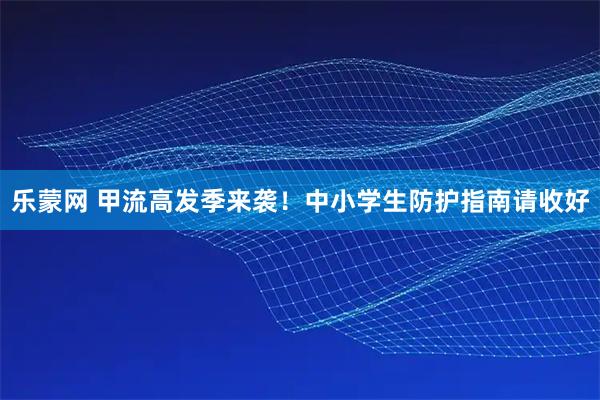 乐蒙网 甲流高发季来袭！中小学生防护指南请收好