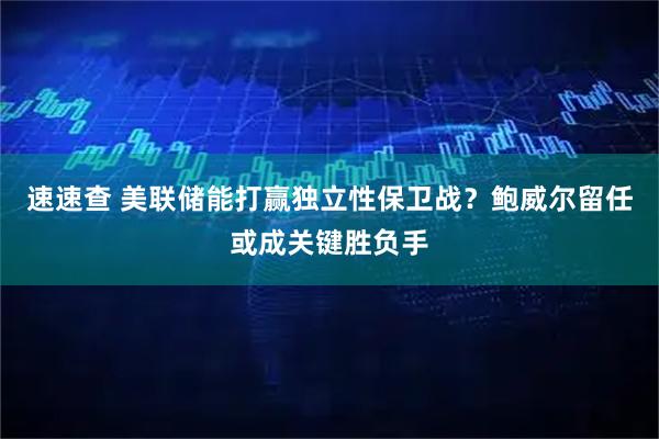 速速查 美联储能打赢独立性保卫战？鲍威尔留任或成关键胜负手