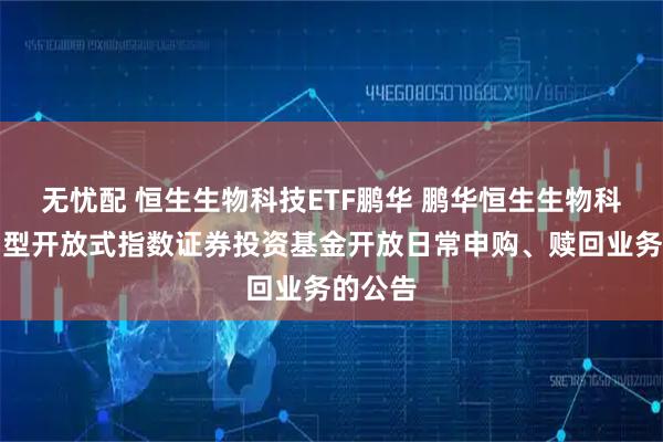 无忧配 恒生生物科技ETF鹏华 鹏华恒生生物科技交易型开放式指数证券投资基金开放日常申购、赎回业务的公告