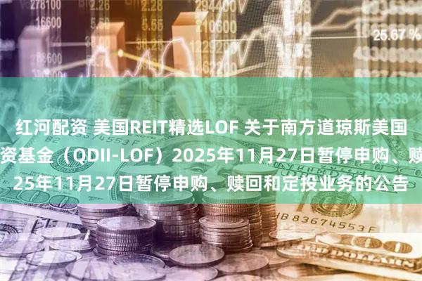 红河配资 美国REIT精选LOF 关于南方道琼斯美国精选REIT指数证券投资基金（QDII-LOF）2025年11月27日暂停申购、赎回和定投业务的公告
