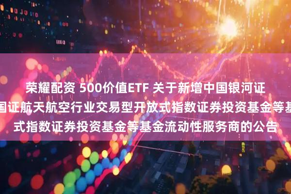 荣耀配资 500价值ETF 关于新增中国银河证券股份有限公司为华夏国证航天航空行业交易型开放式指数证券投资基金等基金流动性服务商的公告