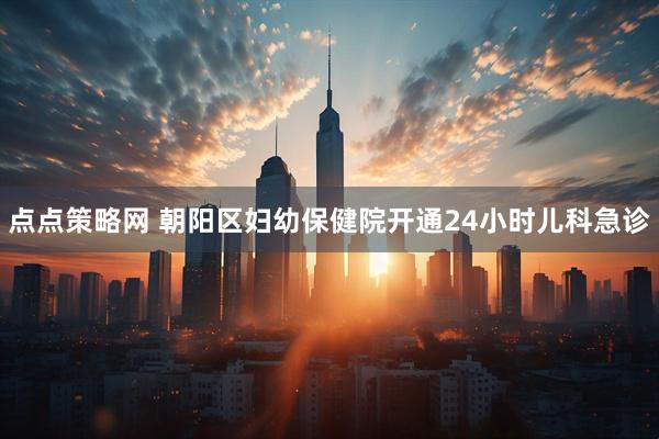 点点策略网 朝阳区妇幼保健院开通24小时儿科急诊