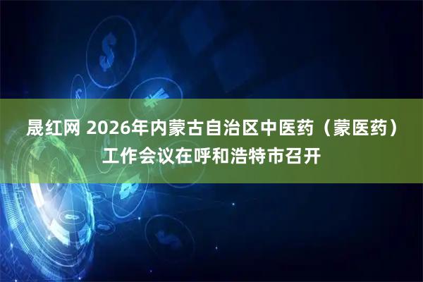 晟红网 2026年内蒙古自治区中医药（蒙医药）工作会议在呼和浩特市召开