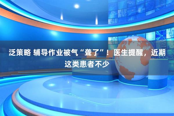 泛策略 辅导作业被气“聋了”！医生提醒，近期这类患者不少