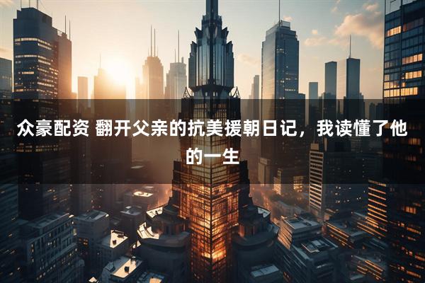 众豪配资 翻开父亲的抗美援朝日记，我读懂了他的一生