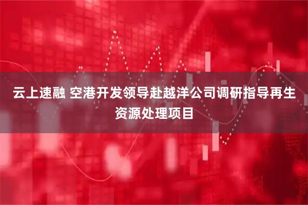 云上速融 空港开发领导赴越洋公司调研指导再生资源处理项目