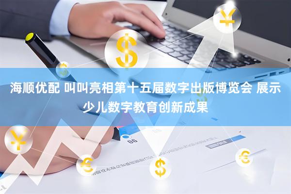 海顺优配 叫叫亮相第十五届数字出版博览会 展示少儿数字教育创新成果